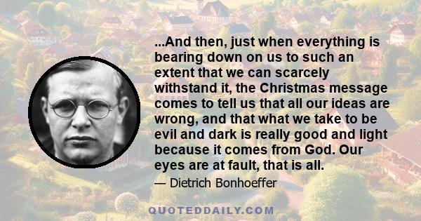 ...And then, just when everything is bearing down on us to such an extent that we can scarcely withstand it, the Christmas message comes to tell us that all our ideas are wrong, and that what we take to be evil and dark 