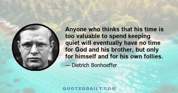 Anyone who thinks that his time is too valuable to spend keeping quiet will eventually have no time for God and his brother, but only for himself and for his own follies.