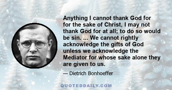 Anything I cannot thank God for for the sake of Christ, I may not thank God for at all; to do so would be sin. ... We cannot rightly acknowledge the gifts of God unless we acknowledge the Mediator for whose sake alone