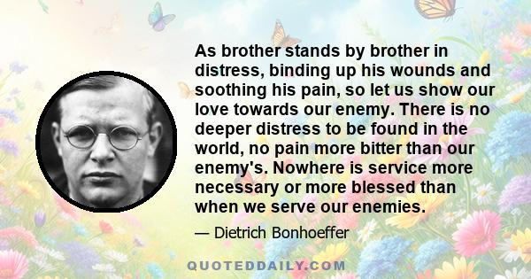 As brother stands by brother in distress, binding up his wounds and soothing his pain, so let us show our love towards our enemy. There is no deeper distress to be found in the world, no pain more bitter than our