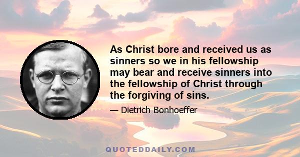 As Christ bore and received us as sinners so we in his fellowship may bear and receive sinners into the fellowship of Christ through the forgiving of sins.