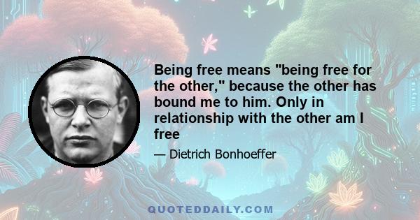 Being free means being free for the other, because the other has bound me to him. Only in relationship with the other am I free