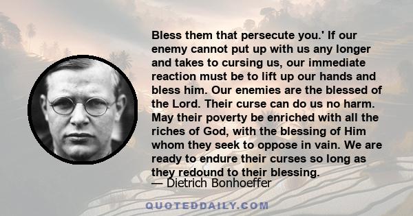 Bless them that persecute you.' If our enemy cannot put up with us any longer and takes to cursing us, our immediate reaction must be to lift up our hands and bless him. Our enemies are the blessed of the Lord. Their