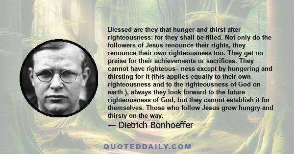 Blessed are they that hunger and thirst after righteousness: for they shall be filled. Not only do the followers of Jesus renounce their rights, they renounce their own righteousness too. They get no praise for their