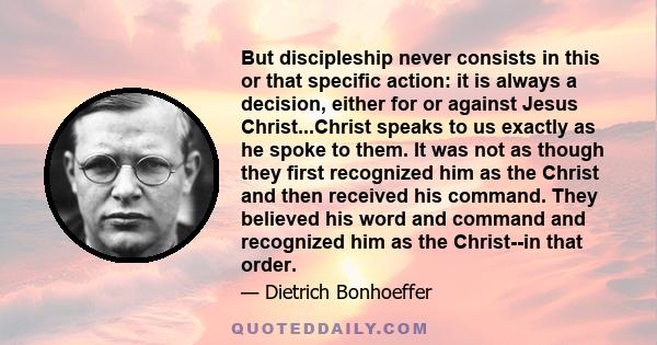 But discipleship never consists in this or that specific action: it is always a decision, either for or against Jesus Christ...Christ speaks to us exactly as he spoke to them. It was not as though they first recognized