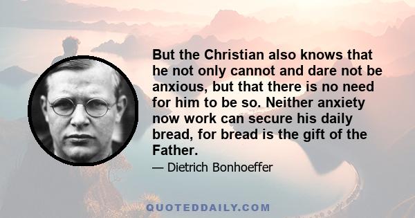 But the Christian also knows that he not only cannot and dare not be anxious, but that there is no need for him to be so. Neither anxiety now work can secure his daily bread, for bread is the gift of the Father.