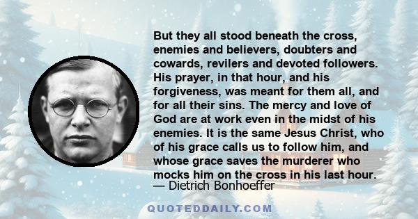 But they all stood beneath the cross, enemies and believers, doubters and cowards, revilers and devoted followers. His prayer, in that hour, and his forgiveness, was meant for them all, and for all their sins. The mercy 