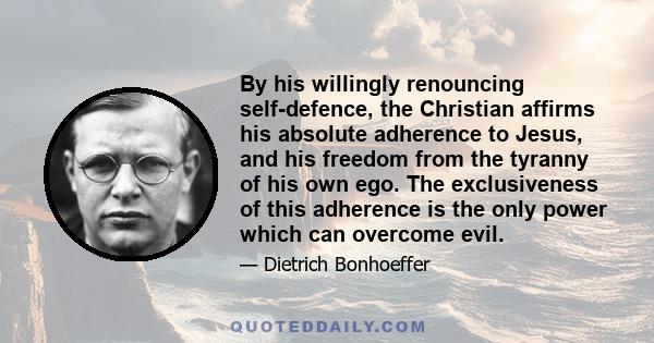 By his willingly renouncing self-defence, the Christian affirms his absolute adherence to Jesus, and his freedom from the tyranny of his own ego. The exclusiveness of this adherence is the only power which can overcome