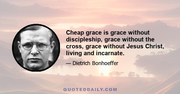 Cheap grace is grace without discipleship, grace without the cross, grace without Jesus Christ, living and incarnate.