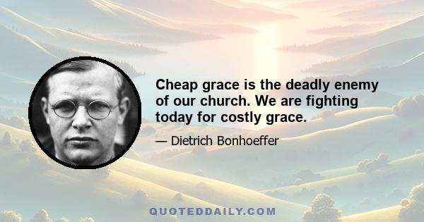 Cheap grace is the deadly enemy of our church. We are fighting today for costly grace.