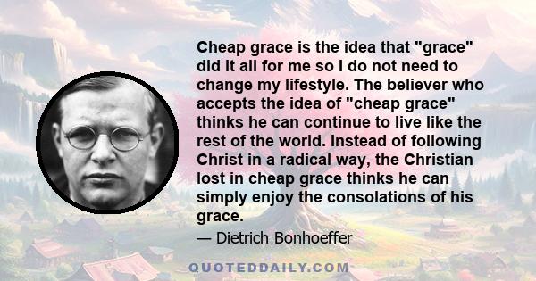 Cheap grace is the idea that grace did it all for me so I do not need to change my lifestyle. The believer who accepts the idea of cheap grace thinks he can continue to live like the rest of the world. Instead of