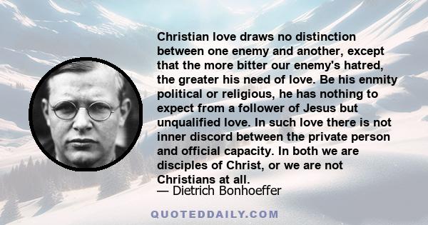 Christian love draws no distinction between one enemy and another, except that the more bitter our enemy's hatred, the greater his need of love.