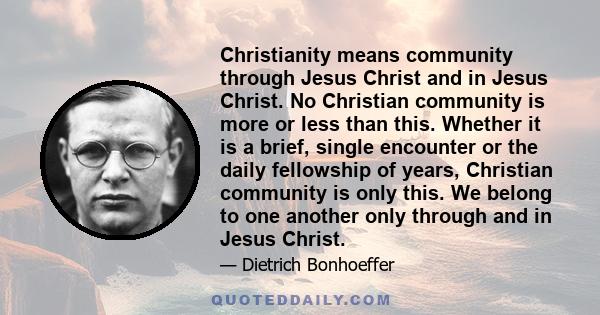 Christianity means community through Jesus Christ and in Jesus Christ. No Christian community is more or less than this. Whether it is a brief, single encounter or the daily fellowship of years, Christian community is