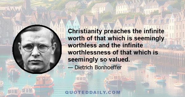 Christianity preaches the infinite worth of that which is seemingly worthless and the infinite worthlessness of that which is seemingly so valued.