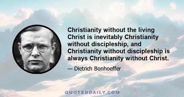 Christianity without the living Christ is inevitably Christianity without discipleship, and Christianity without discipleship is always Christianity without Christ.