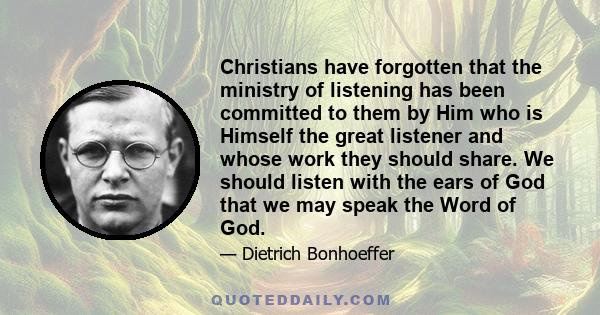 Christians have forgotten that the ministry of listening has been committed to them by Him who is Himself the great listener and whose work they should share. We should listen with the ears of God that we may speak the