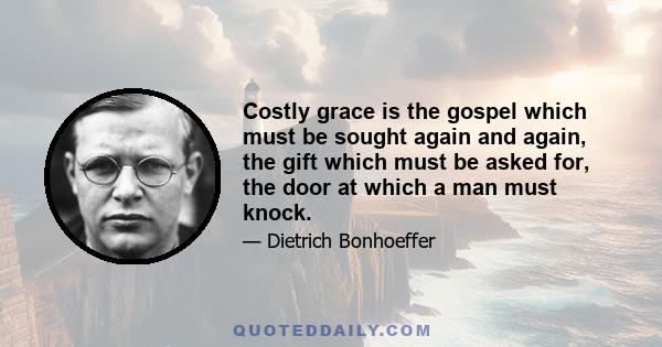 Costly grace is the gospel which must be sought again and again, the gift which must be asked for, the door at which a man must knock.