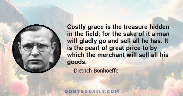 Costly grace is the treasure hidden in the field; for the sake of it a man will gladly go and sell all he has. It is the pearl of great price to by which the merchant will sell all his goods.