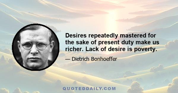 Desires repeatedly mastered for the sake of present duty make us richer. Lack of desire is poverty.