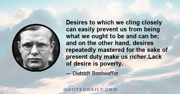 Desires to which we cling closely can easily prevent us from being what we ought to be and can be; and on the other hand, desires repeatedly mastered for the sake of present duty make us richer.Lack of desire is poverty.