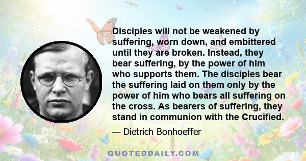 Disciples will not be weakened by suffering, worn down, and embittered until they are broken. Instead, they bear suffering, by the power of him who supports them. The disciples bear the suffering laid on them only by