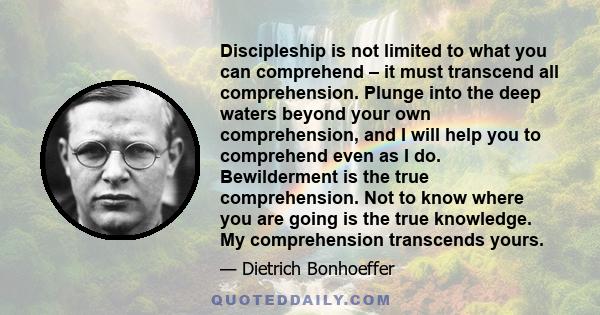 Discipleship is not limited to what you can comprehend – it must transcend all comprehension. Plunge into the deep waters beyond your own comprehension, and I will help you to comprehend even as I do. Bewilderment is