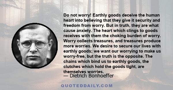 Do not worry! Earthly goods deceive the human heart into believing that they give it security and freedom from worry. But in truth, they are what cause anxiety. The heart which clings to goods receives with them the