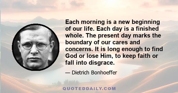 Each morning is a new beginning of our life. Each day is a finished whole. The present day marks the boundary of our cares and concerns. It is long enough to find God or lose Him, to keep faith or fall into disgrace.