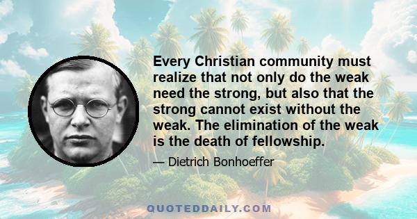 Every Christian community must realize that not only do the weak need the strong, but also that the strong cannot exist without the weak. The elimination of the weak is the death of fellowship.