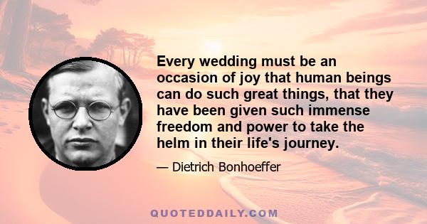 Every wedding must be an occasion of joy that human beings can do such great things, that they have been given such immense freedom and power to take the helm in their life's journey.