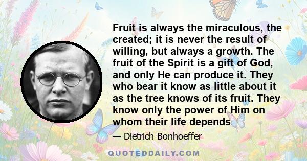 Fruit is always the miraculous, the created; it is never the result of willing, but always a growth. The fruit of the Spirit is a gift of God, and only He can produce it. They who bear it know as little about it as the