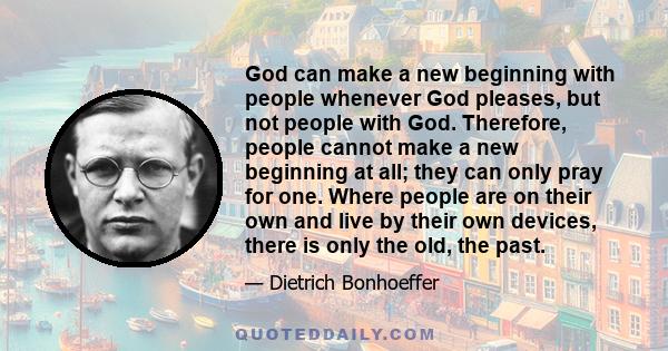 God can make a new beginning with people whenever God pleases, but not people with God. Therefore, people cannot make a new beginning at all; they can only pray for one. Where people are on their own and live by their