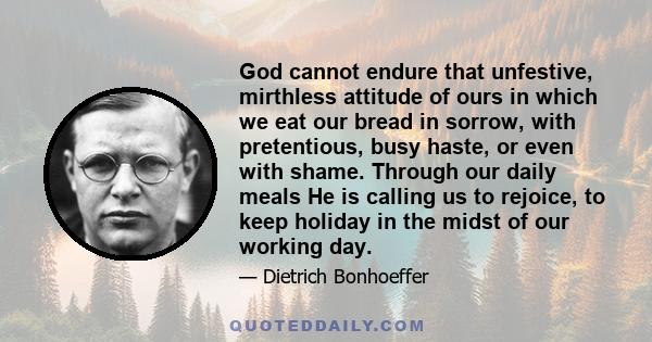 God cannot endure that unfestive, mirthless attitude of ours in which we eat our bread in sorrow, with pretentious, busy haste, or even with shame. Through our daily meals He is calling us to rejoice, to keep holiday in 