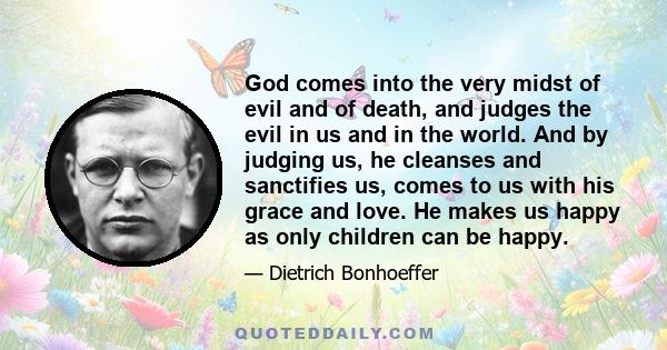 God comes into the very midst of evil and of death, and judges the evil in us and in the world. And by judging us, he cleanses and sanctifies us, comes to us with his grace and love. He makes us happy as only children