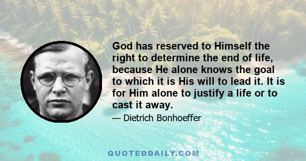 God has reserved to Himself the right to determine the end of life, because He alone knows the goal to which it is His will to lead it. It is for Him alone to justify a life or to cast it away.