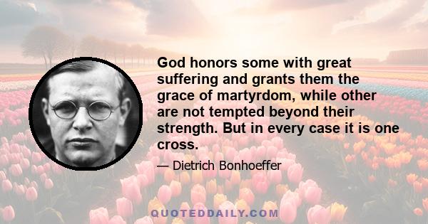 God honors some with great suffering and grants them the grace of martyrdom, while other are not tempted beyond their strength. But in every case it is one cross.