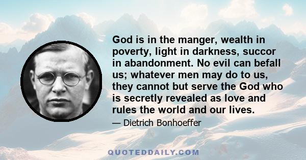 God is in the manger, wealth in poverty, light in darkness, succor in abandonment. No evil can befall us; whatever men may do to us, they cannot but serve the God who is secretly revealed as love and rules the world and 