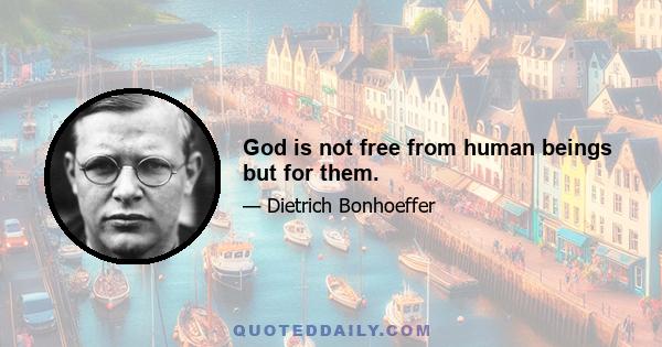 God is not free from human beings but for them.