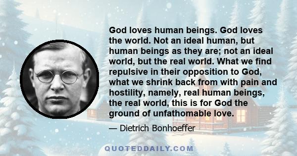 God loves human beings. God loves the world. Not an ideal human, but human beings as they are; not an ideal world, but the real world. What we find repulsive in their opposition to God, what we shrink back from with