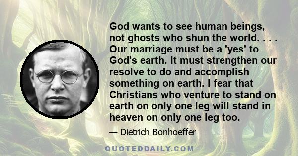 God wants to see human beings, not ghosts who shun the world. . . . Our marriage must be a 'yes' to God's earth. It must strengthen our resolve to do and accomplish something on earth. I fear that Christians who venture 