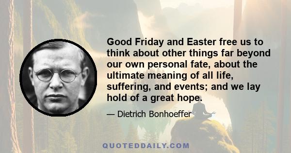 Good Friday and Easter free us to think about other things far beyond our own personal fate, about the ultimate meaning of all life, suffering, and events; and we lay hold of a great hope.