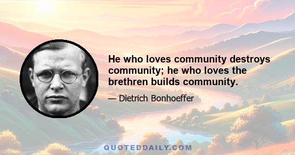 He who loves community destroys community; he who loves the brethren builds community.