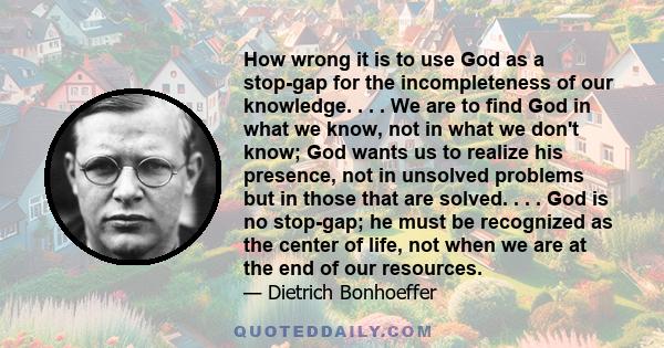 How wrong it is to use God as a stop-gap for the incompleteness of our knowledge. . . . We are to find God in what we know, not in what we don't know; God wants us to realize his presence, not in unsolved problems but