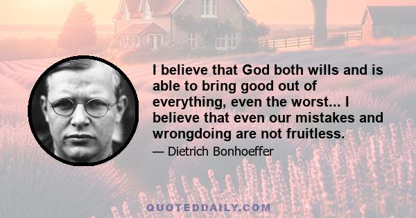 I believe that God both wills and is able to bring good out of everything, even the worst... I believe that even our mistakes and wrongdoing are not fruitless.