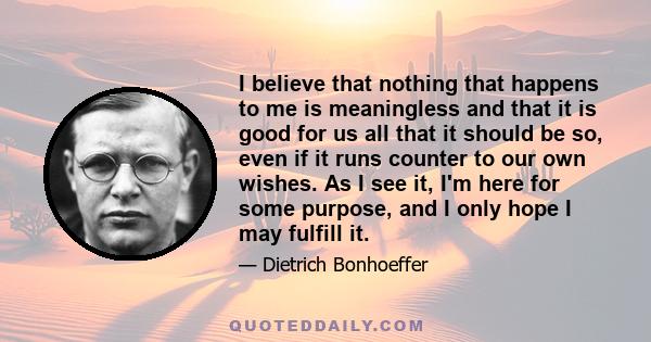 I believe that nothing that happens to me is meaningless and that it is good for us all that it should be so, even if it runs counter to our own wishes. As I see it, I'm here for some purpose, and I only hope I may