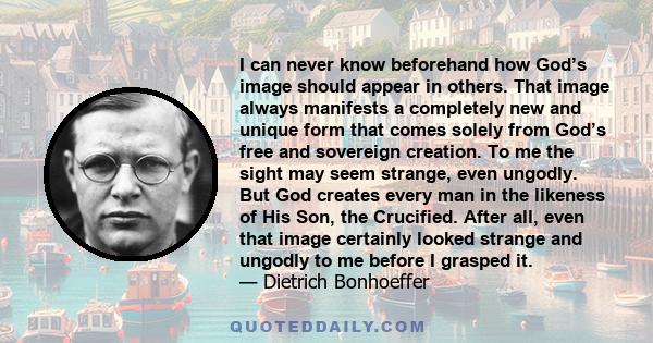 I can never know beforehand how God’s image should appear in others. That image always manifests a completely new and unique form that comes solely from God’s free and sovereign creation. To me the sight may seem