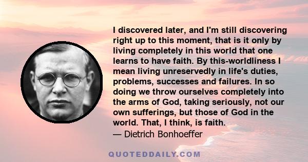 I discovered later, and I'm still discovering right up to this moment, that is it only by living completely in this world that one learns to have faith. By this-worldliness I mean living unreservedly in life's duties,