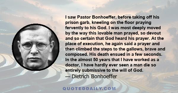 I saw Pastor Bonhoeffer, before taking off his prison garb, kneeling on the floor praying fervently to his God. I was most deeply moved by the way this lovable man prayed, so devout and so certain that God heard his