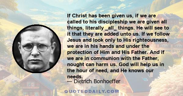 If Christ has been given us, if we are called to his discipleship we are given all things, literally _all_ things. He will see to it that they are added unto us. If we follow Jesus and look only to His righteousness, we 