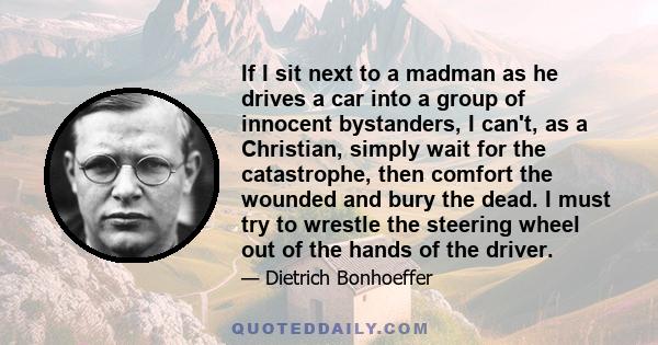 If I sit next to a madman as he drives a car into a group of innocent bystanders, I can't, as a Christian, simply wait for the catastrophe, then comfort the wounded and bury the dead. I must try to wrestle the steering